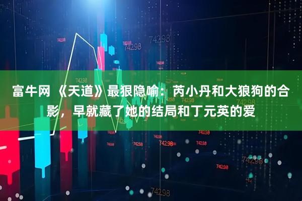 富牛网 《天道》最狠隐喻：芮小丹和大狼狗的合影，早就藏了她的结局和丁元英的爱