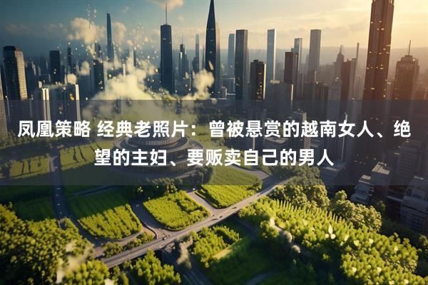凤凰策略 经典老照片：曾被悬赏的越南女人、绝望的主妇、要贩卖自己的男人