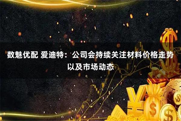 数魅优配 爱迪特：公司会持续关注材料价格走势以及市场动态