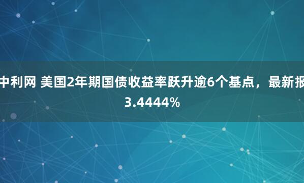 中利网 美国2年期国债收益率跃升逾6个基点，最新报3.4444%