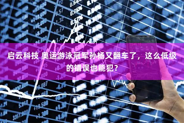 启云科技 奥运游泳冠军孙杨又翻车了，这么低级的错误也能犯？