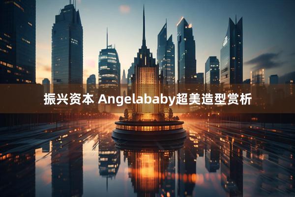 振兴资本 Angelababy超美造型赏析