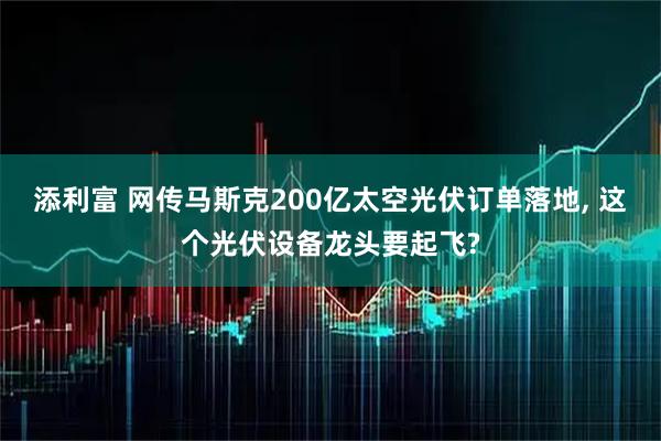添利富 网传马斯克200亿太空光伏订单落地, 这个光伏设备龙头要起飞?