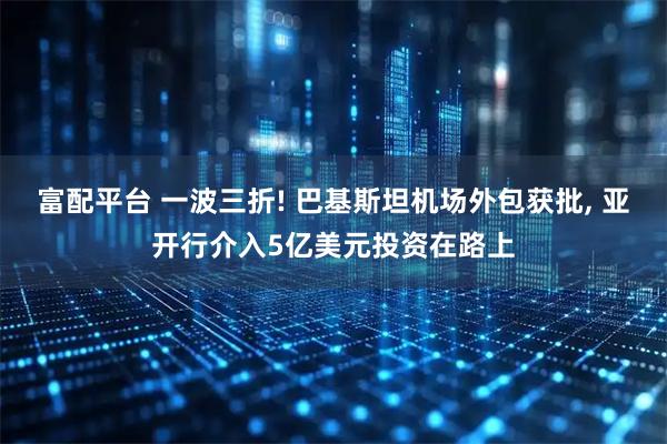 富配平台 一波三折! 巴基斯坦机场外包获批, 亚开行介入5亿美元投资在路上