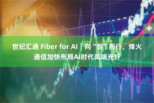 世纪汇通 Fiber for AI｜向“智”而行，烽火通信加快布局AI时代高端光纤